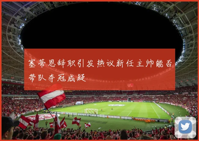 塞蒂恩辞职引发热议新任主帅能否带队夺冠成疑