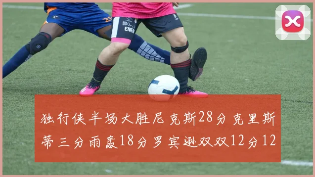 独行侠半场大胜尼克斯28分克里斯蒂三分雨轰18分罗宾逊双双12分12篮板表现出色