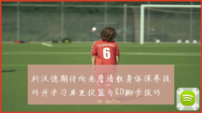 科沃德期待向老詹请教身体保养技巧并学习库里投篮与KD脚步技巧