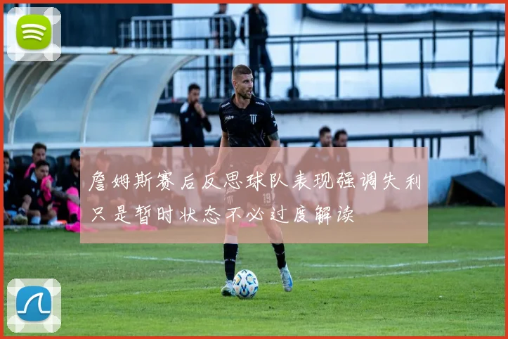 詹姆斯赛后反思球队表现强调失利只是暂时状态不必过度解读