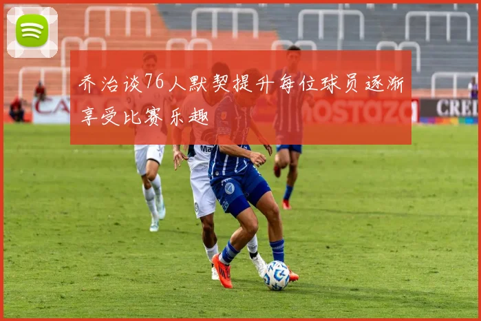 乔治谈76人默契提升每位球员逐渐享受比赛乐趣