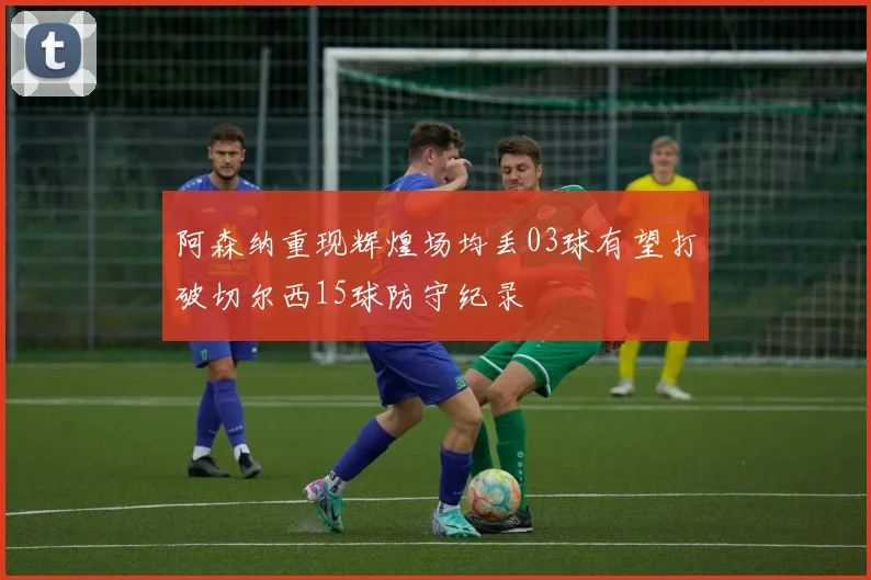 阿森纳重现辉煌场均丢03球有望打破切尔西15球防守纪录