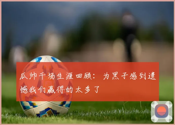 瓜帅千场生涯回顾：为黑子感到遗憾我们赢得的太多了