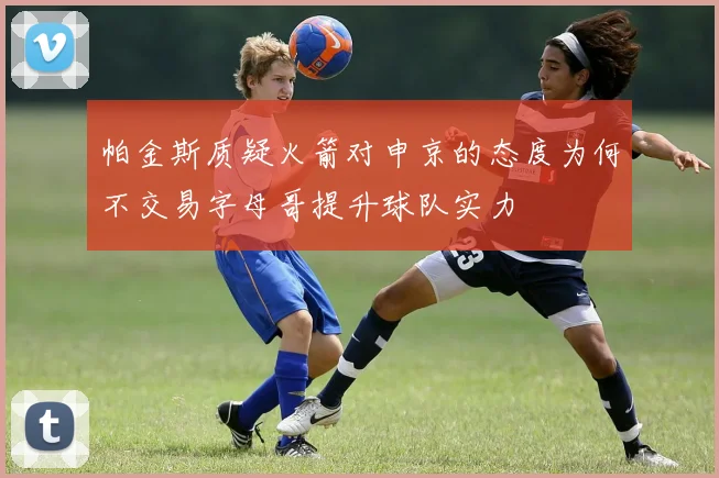 帕金斯质疑火箭对申京的态度为何不交易字母哥提升球队实力
