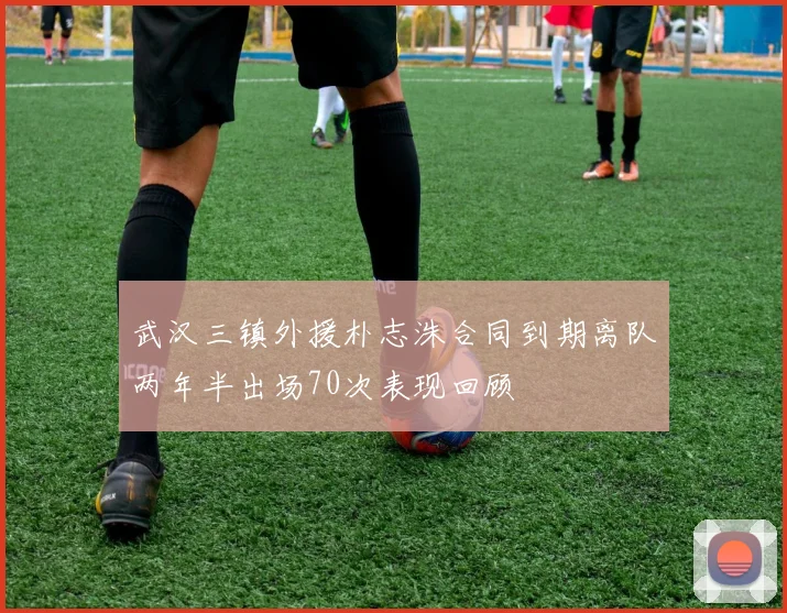 武汉三镇外援朴志洙合同到期离队两年半出场70次表现回顾