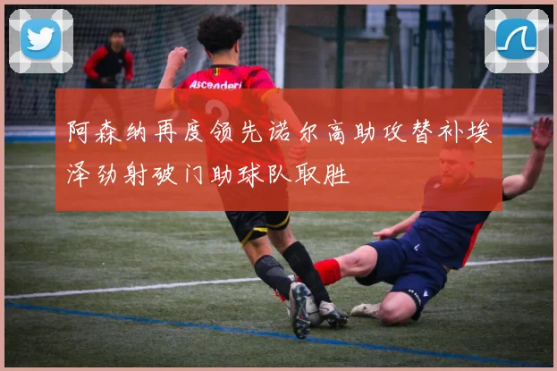 阿森纳再度领先诺尔高助攻替补埃泽劲射破门助球队取胜