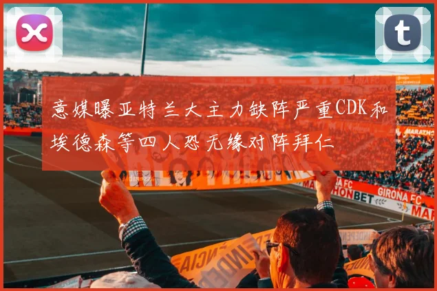 意媒曝亚特兰大主力缺阵严重CDK和埃德森等四人恐无缘对阵拜仁