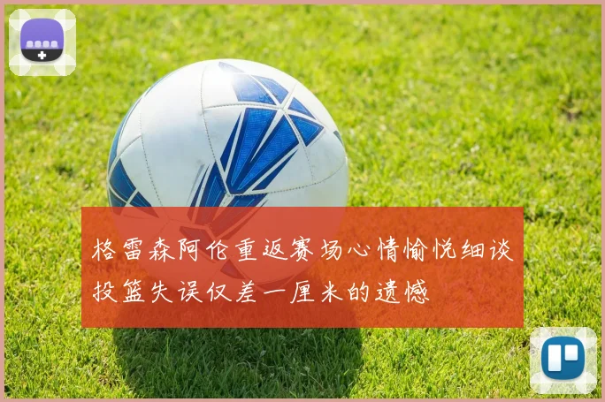 格雷森阿伦重返赛场心情愉悦细谈投篮失误仅差一厘米的遗憾
