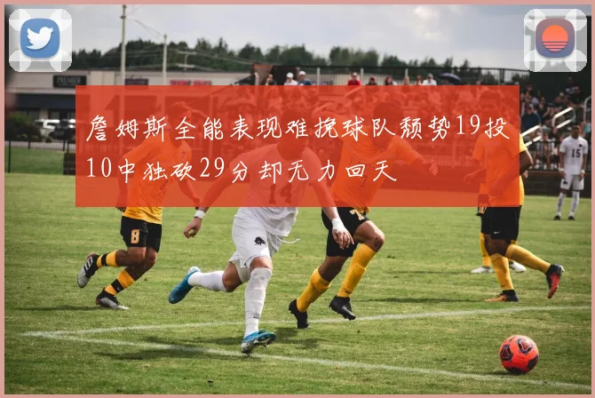 詹姆斯全能表现难挽球队颓势19投10中独砍29分却无力回天
