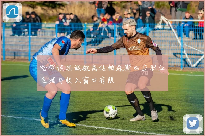哈登谈忠诚被高估帕森斯回应职业生涯与收入窗口有限