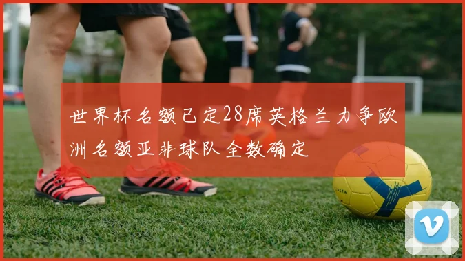 世界杯名额已定28席英格兰力争欧洲名额亚非球队全数确定